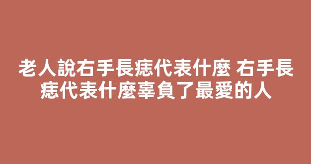 老人說右手長痣代表什麼 右手長痣代表什麼辜負了最愛的人